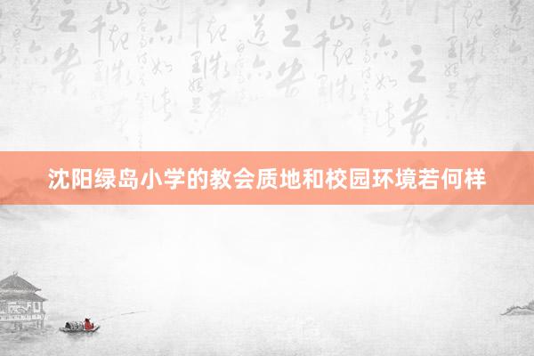 沈阳绿岛小学的教会质地和校园环境若何样