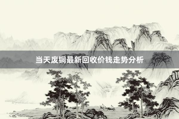 当天废铜最新回收价钱走势分析